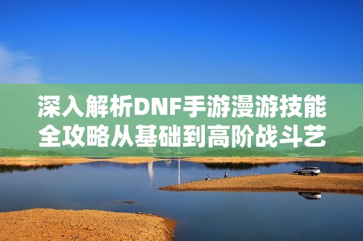 深入解析DNF手游漫游技能全攻略从基础到高阶战斗艺术