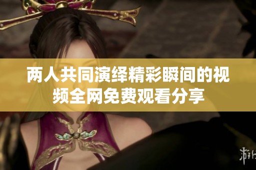 两人共同演绎精彩瞬间的视频全网免费观看分享