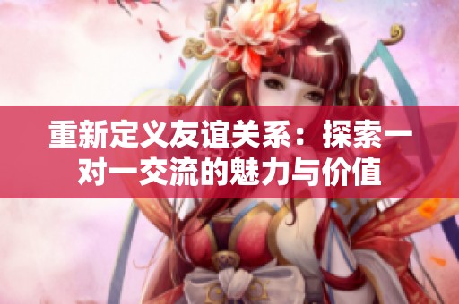 重新定义友谊关系：探索一对一交流的魅力与价值