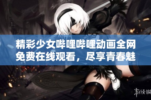 精彩少女哔哩哔哩动画全网免费在线观看，尽享青春魅力