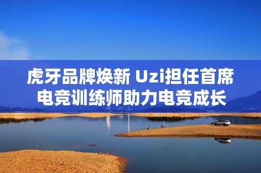 虎牙品牌焕新 Uzi担任首席电竞训练师助力电竞成长