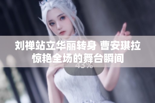 刘禅站立华丽转身 曹安琪拉惊艳全场的舞台瞬间