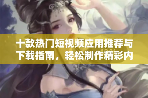 十款热门短视频应用推荐与下载指南，轻松制作精彩内容