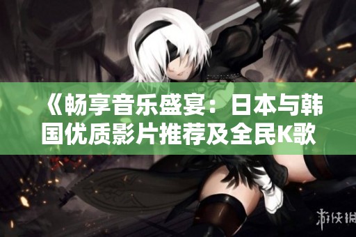 《畅享音乐盛宴：日本与韩国优质影片推荐及全民K歌同乐》