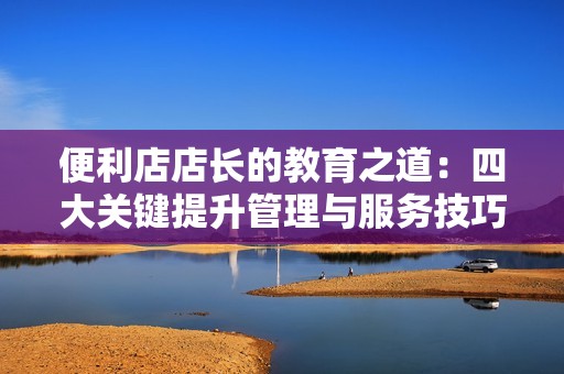 便利店店长的教育之道：四大关键提升管理与服务技巧