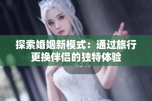 探索婚姻新模式：通过旅行更换伴侣的独特体验