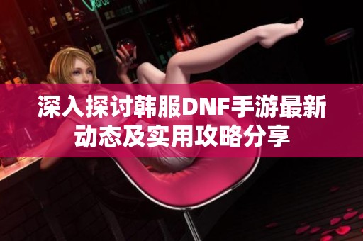深入探讨韩服DNF手游最新动态及实用攻略分享