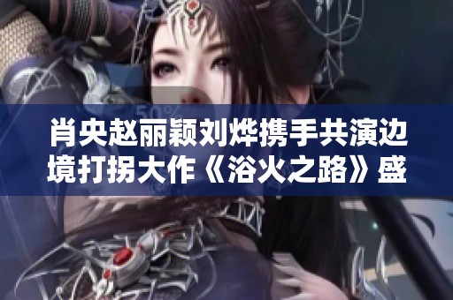 肖央赵丽颖刘烨携手共演边境打拐大作《浴火之路》盛大定档国庆档