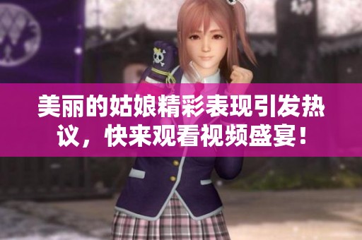 美丽的姑娘精彩表现引发热议，快来观看视频盛宴！