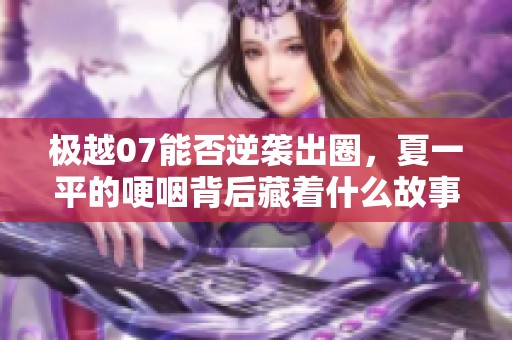 极越07能否逆袭出圈，夏一平的哽咽背后藏着什么故事