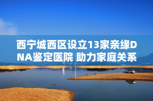 西宁城西区设立13家亲缘DNA鉴定医院 助力家庭关系认证
