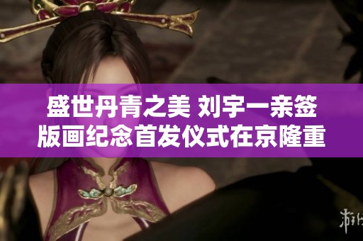 盛世丹青之美 刘宇一亲签版画纪念首发仪式在京隆重举行