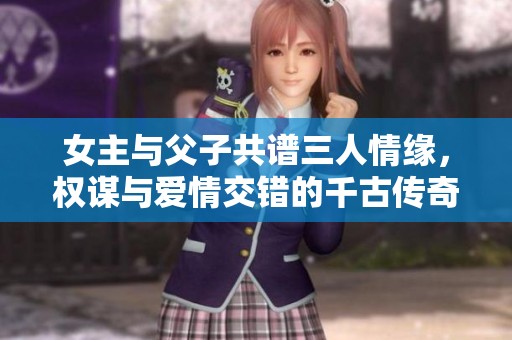 女主与父子共谱三人情缘，权谋与爱情交错的千古传奇