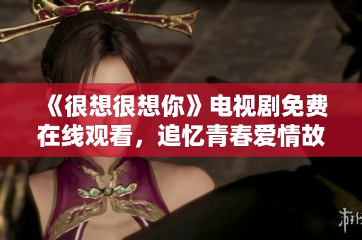 《很想很想你》电视剧免费在线观看，追忆青春爱情故事