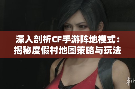 深入剖析CF手游阵地模式：揭秘度假村地图策略与玩法技巧