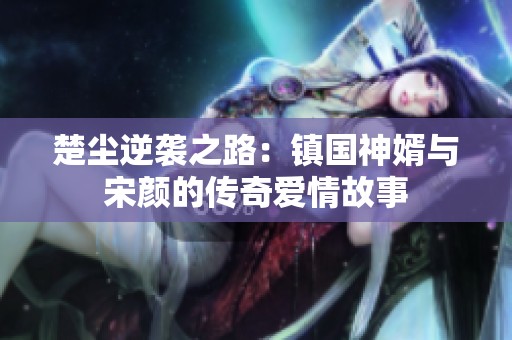 楚尘逆袭之路：镇国神婿与宋颜的传奇爱情故事