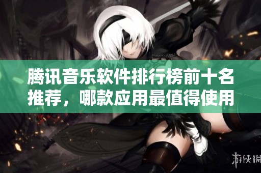 腾讯音乐软件排行榜前十名推荐，哪款应用最值得使用？