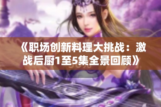 《职场创新料理大挑战：激战后厨1至5集全景回顾》
