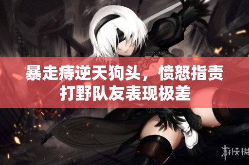 暴走痔逆天狗头，愤怒指责打野队友表现极差