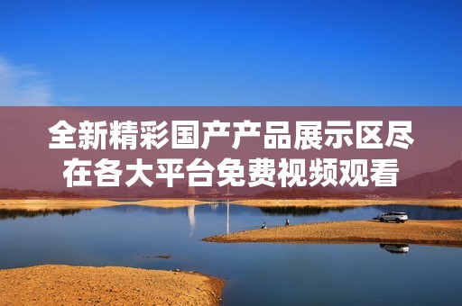 全新精彩国产产品展示区尽在各大平台免费视频观看