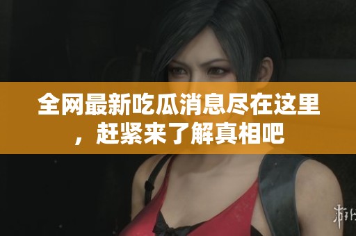 全网最新吃瓜消息尽在这里，赶紧来了解真相吧