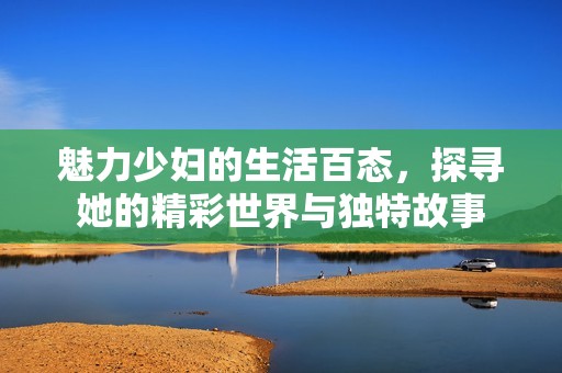魅力少妇的生活百态，探寻她的精彩世界与独特故事