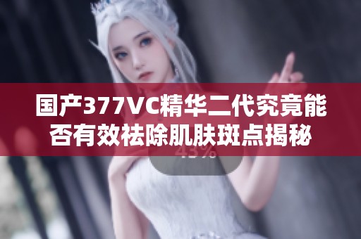 国产377VC精华二代究竟能否有效祛除肌肤斑点揭秘