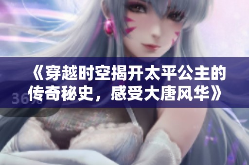 《穿越时空揭开太平公主的传奇秘史，感受大唐风华》