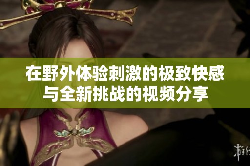 在野外体验刺激的极致快感与全新挑战的视频分享