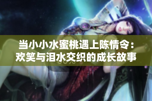 当小小水蜜桃遇上陈情令：欢笑与泪水交织的成长故事