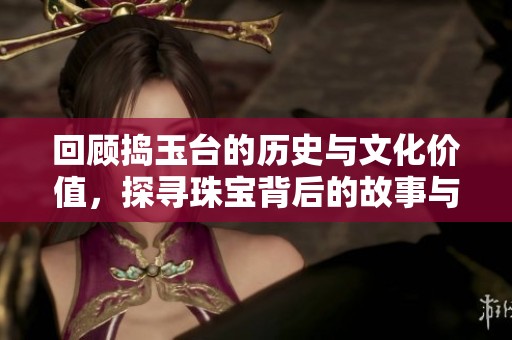 回顾捣玉台的历史与文化价值，探寻珠宝背后的故事与魅力