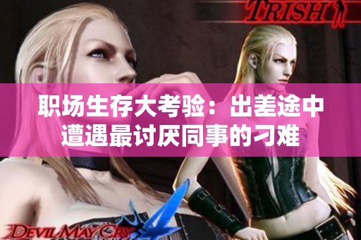 职场生存大考验：出差途中遭遇最讨厌同事的刁难
