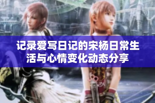 记录爱写日记的宋杨日常生活与心情变化动态分享
