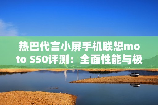 热巴代言小屏手机联想moto S50评测：全面性能与极致便携的完美结合