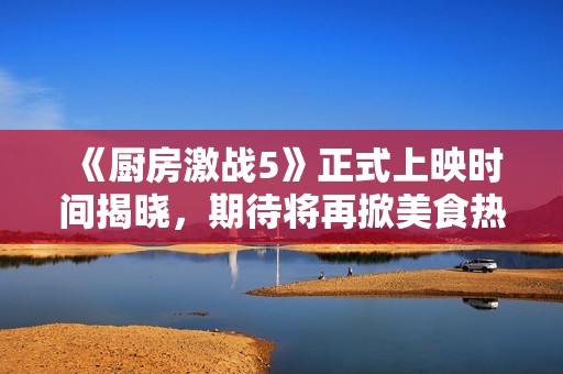 《厨房激战5》正式上映时间揭晓，期待将再掀美食热潮