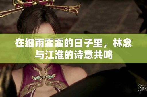 在细雨霏霏的日子里，林念与江淮的诗意共鸣