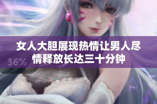 女人大胆展现热情让男人尽情释放长达三十分钟