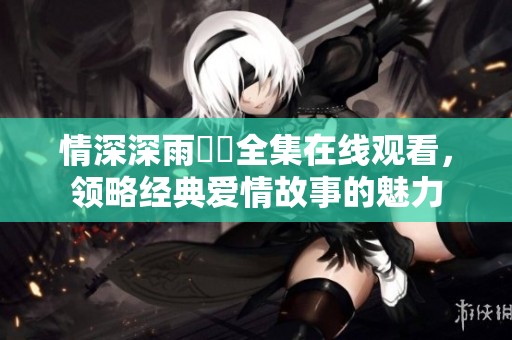 情深深雨濛濛全集在线观看，领略经典爱情故事的魅力