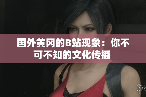 国外黄冈的B站现象：你不可不知的文化传播 