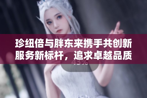 珍纽倍与胖东来携手共创新服务新标杆，追求卓越品质