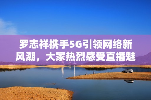 罗志祥携手5G引领网络新风潮，大家热烈感受直播魅力