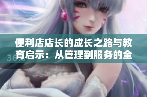 便利店店长的成长之路与教育启示：从管理到服务的全面提升