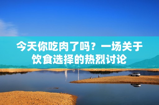 今天你吃肉了吗？一场关于饮食选择的热烈讨论