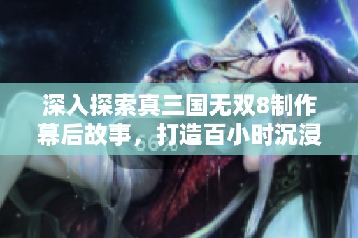 深入探索真三国无双8制作幕后故事，打造百小时沉浸式体验