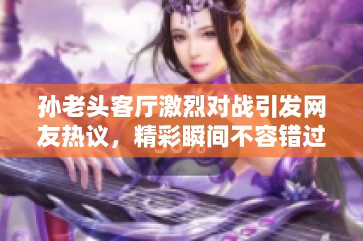 孙老头客厅激烈对战引发网友热议，精彩瞬间不容错过
