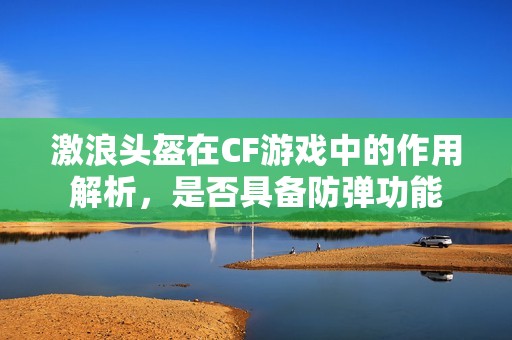 激浪头盔在CF游戏中的作用解析，是否具备防弹功能