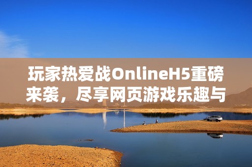玩家热爱战OnlineH5重磅来袭，尽享网页游戏乐趣与激情