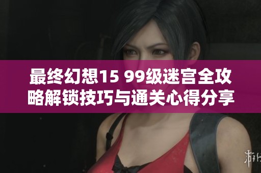 最终幻想15 99级迷宫全攻略解锁技巧与通关心得分享