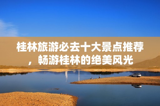 桂林旅游必去十大景点推荐，畅游桂林的绝美风光