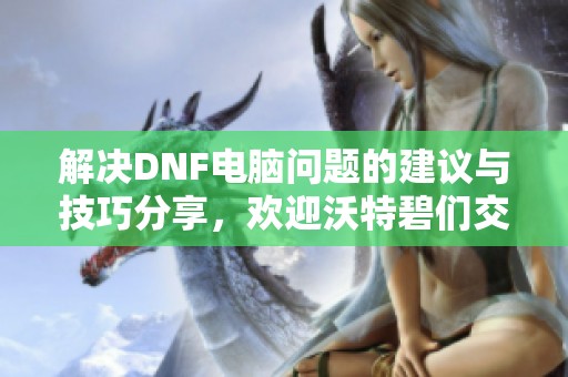 解决DNF电脑问题的建议与技巧分享，欢迎沃特碧们交流经验